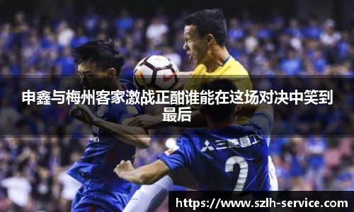 申鑫与梅州客家激战正酣谁能在这场对决中笑到最后